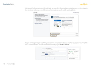 18 Facebook Ads
Não é possível editar o título e texto da publicação. No quadrado à direita você pode visualizar como o anúncio fica para
feed de notícias no desktop e no celulares e a prévia do anúncio quando exibido na coluna direita.
A seguir vem a segmentação do público, parte essencial para o sucesso dos seus ads. Por isso, separamos um capítulo
mais a frente neste eBook focando somente nessas configurações. Confira slide 32.
 