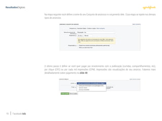 19 Facebook Ads
Na etapa seguinte você define o nome do seu Conjunto de anúncios e o orçamento dele. Essa etapa se repete nos demais
tipos de anúncios.
O último passo é definir se você quer pagar por envolvimento com a publicação (curtidas, compartilhamentos, etc),
por clique (CPC) ou por cada mil impressões (CPM). Impressões são visualizações do seu anúncio. Falamos mais
detalhadamente sobre pagamento no slide 48.
 