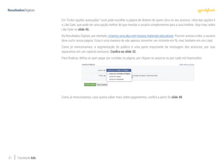 21 Facebook Ads
Em “Exibir opções avançadas” você pode escolher a página de destino de quem clica no seu anúncio. Uma das opções é
o Like Gate, que pode ser uma opção melhor do que mandar o usuário simplesmente para a sua timeline. Veja mais sobre
Like Gate no slide 45.
Na Resultados Digitais, por exemplo, criamos uma aba com nossos materiais educativos. Para ter acesso a eles, o usuário
deve curtir nossa página. Essa é uma maneira de não apenas converter um visitante em fã, mas também em um Lead.
Como já mencionamos, a segmentação do público é uma parte importante da montagem dos anúncios, por isso
separamos em um capítulo exclusivo. Confira no slide 32.
Para finalizar, defina se quer pagar por curtidas na página, por cliques no anúncio ou por cada mil impressões:
Como já mencionamos, caso queira saber mais sobre pagamentos, confira a partir do slide 48.
 