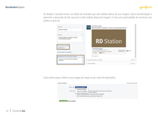24 Facebook Ads
Se desejar, é possível inserir um botão de chamada que será exibido abaixo da sua imagem. Outra recomendação é
preencher a descrição do link, que será o texto exibido abaixo da imagem. É mais uma oportunidade de convencer seu
público a clicar ali.
Como último passo, defina se quer pagar por clique ou por cada mil impressões:
 