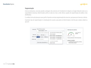 32 Facebook Ads
Segmentação
Como já indicamos, uma das grandes vantagens dos anúncios do Facebook em relação ao Google Adwords está na na
capacidade de alcançar determinados perfis (e cada vez mais a rede oferece opções de segmentação de público mais
detalhadas).
E a melhor forma de alcançar esses perfis é fazendo uma boa segmentação de anúncios, que passa por diversos critérios.
O primeiro tipo de segmentação é a localização do usuário, que pode ser determinada a nível de país, estado, cidade ou
até CEP:
 