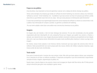 37 Facebook Ads
Foque no seu público
Uma dica óbvia, mas importante na hora de segmentar, é pensar com a cabeça do cliente, enxergar seu público.
Temos como exemplo uma empresa que vendia um software de email marketing e ao anunciar colocou nos interesses:
“software as service”, “email marketing”, etc. O problema é que esse anúncio vai focar em pessoas que tenham curtido
esses itens ou que tenham esses itens em seu cargo. Será que essas pessoas se interessariam pela ferramenta?
É muito mais provável que essa segmentação fosse atrair outras empresas de software ou mesmo os concorrentes e não
o público mais interessado em comprar o produto: os gerentes ou diretores de marketing.
Por isso tome cuidado e tente fazer uma análise mais concreta dos interesses do seu público.
Imagens
As imagens são, sem dúvidas, o item de maior destaque dos anúncios. Por isso são consideradas uma das grandes
responsáveis pelo bom desempenho de uma campanha.Procure por imagens que ajudem seu anúncio a chamar a
atenção: use e abuse de cores vivas. Imagens de pessoas também costumam se destacar, principalmente se tiver relação
clara com o que sua empresa estiver oferecendo.Uma opção muito escolhida pelas empresas é colocar sua logo como
imagem.
No entanto, nossos testes próprios e com diversos clientes mostraram que essa opção não costuma estar entre as
melhores. Muito provavelmente isso ocorre porque parte dos nossos clientes são médias e pequenas empresas, cujas
marcas ainda não são muito reconhecidas.
Teste muito!
Esse ponto é essencial para o sucesso dos seus anúcios: testar. Não ache que basta apenas colocar suas campanhas
no ar e deixá-las lá vai trazer os melhores resultados. É importante acompanhar o que está acontecendo e experimentar
variações de texto, imagens, segmentação do público, etc.
Quanto maior a taxa de cliques no seu anúncio, menos você vai pagar por cliques nele! Boa notícia, não é? Então procure
sempre otimizá-los para gerar mais resultados e gastar menos.
 