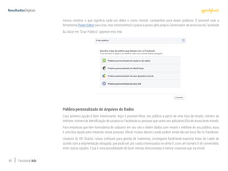 40 Facebook Ads
Vamos mostrar o que significa cada um deles e como montar campanhas para esses públicos. É possivel usar a
ferramenta Power Editor para isso, mas mostraremos o passo a passo pelo próprio Gerenciador de anúncios do Facebook
Ao clicar em “Criar Público”, aparece esta tela:
Público personalizado do Arquivos de Dados
Essa primeira opção é bem interessante. Aqui é possível filtrar seu público a partir de uma lista de emails, número de
telefone, número de identificação de usuário no Facebook ou pessoas que usam seu aplicativo (IDs de anunciante móvel).
Para empresas que têm formulários de cadastro em seu site e obtêm dados com emails e telefone do seu público, essa
é uma boa opção para impactar essas pessoas. Afinal, muitos desses Leads podem ainda não ser seus fãs no Facebook.
Usuários do RD Station, nosso software para gestão de marketing, conseguem facilmente exportar listas de Leads de
acordo com a segmentação desejada, que pode ser por Leads interessados no tema X, com um número Y de conversões,
entre outras opções. Essa é uma possibilidade de fazer ofertas direcionadas e menos invasivas que via email.
 