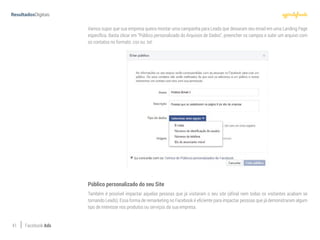 41 Facebook Ads
Vamos supor que sua empresa queira montar uma campanha para Leads que deixaram seu email em uma Landing Page
específica. Basta clicar em “Público personalizado do Arquivos de Dados”, preencher os campos e subir um arquivo com
os contatos no formato .csv ou .txt:
Público personalizado do seu Site
Também é possível impactar aquelas pessoas que já visitaram o seu site (afinal nem todas os visitantes acabam se
tornando Leads). Essa forma de remarketing no Facebook é eficiente para impactar pessoas que já demonstraram algum
tipo de interesse nos produtos ou serviços da sua empresa.
 