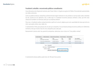 44 Facebook Ads
Facebook Lookalike: encontrando públicos semelhantes
Essa alternativa está disponível somente pelo Power Editor e é ligada às opções de Público Personalizado apresentadas
nos slides anteriores.
Como os públicos dessas campanhas já demonstraram algum interesse no seu produto ou serviço (são Leads, visitantes
do site, usuário do seu aplicativo, etc), a ideia aqui é o Facebook encontrar pessoas similares a elas, que têm mais
chances de também se interessar pelo que sua empresa oferece.
Para isso, o Facebook analisa comportamentos e perfis em comum: páginas que curte, quantidade de vezes que entra na
rede, suas ações online, sexo, idade, etc.
O rastreamento é feito para pessoas de um país por campanha. Se sua empresa deseja encontrar públicos em diferentes
territórios, terá que montar mais de uma campanha para cada país.
Basicamente é preciso abrir seu painel de campanhas, selecionar uma e clicar em “Criar público similar”.
O rastreamento desse público pode levar até 24h para ficar pronto.
 