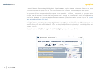 46 Facebook Ads
A porta de entrada padrão para qualquer página no Facebook é a própria Timelime, que muitas vezes são um pouco
confusas e não muito atrativas, o que faz com que muitos visitantes entrem na sua página e saiam sem curti-la.
No Facebook Ads uma boa ideia para contextualizar melhor o usuário e conseguir a sua curtida é o Like Gate. Nele é
possível usar mecanismo de promoção de ofertas específicas e mostrar um conteúdo para os que já curtiram e outro
para os que ainda não curtiram. Isso pode ser feito gratuitamente utilizando aplicativos como o Static HTML (https://
apps.facebook.com/static_html_plus/)
Ofereça uma oferta atrativa para quem curtir a página e assim conseguimos combinar diferentes objetivos: criam-se mais
conexões e aumenta-se a audiência e ainda podem ser oferecidos produtos com desconto ou materiais gratuitos para
geração de Leads.
Veja como usamos o Like Gate na página da Resultados Digitais promovendo nosso eBooks:
 