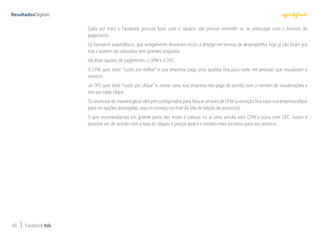 49 Facebook Ads
Cada vez mais o Facebook procura fazer com o usuário não precise entender ou se preocupar com o formato de
pagamento.
Os formatos automáticos, que antigamente deixavam muito a desejar em termos de desempenho, hoje já não ficam pra
trás e podem ser utilizados sem grandes prejuízos.
Há duas opções de pagamento: o CPM e o CPC.
O CPM quer dizer “custo por milhar” e sua empresa paga uma quantia fixa para cada mil pessoas que visualizam o
anúncio.
Já CPC quer dizer “custo por clique” e, nesse caso, sua empresa não paga de acordo com o número de visualizações e
sim por cada clique.
Os anúncios de maneira geral vêm pré-configurados para faturar através de CPM (a exceção fica caso sua empresa clique
para ver opções avançadas, seja no começo ou final da tela de edição de anúncios).
O que recomendamos em grande parte das vezes é colocar no ar uma versão com CPM e outra com CPC. Assim é
possível ver, de acordo com a taxa de cliques e preços qual é o modelo mais lucrativo para seu anúncio.
 
