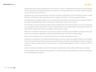 5 Facebook Ads
Quando falamos em compra de mídia online é muito comum vir à mente o Google Adwords, ferramenta do Google pioneira
em links patrocinados. Uma questão frequente que recebemos é sobre qual dessas duas redes produz melhores resultados,
ou seja, vale mais a pena investir mais.
Entendemos que as duas são importantes e funcionam de maneira complementar. De forma bastante resumida, o Google
Adwords é excelente para captar demanda já existente, enquanto o Facebook é muito bom para gerar demanda.
No Google Adwords, a grande vantagem é que os usuários estão efetivamente buscando pelo assunto. Isso garante uma taxa
de respostas consideravelmente maior e costuma atrair usuários mais “prontos” para a compra.
Por outro lado, os usuários que ainda não sabem que têm o problema não vão fazer buscas sobre o tema, e por consequência
não são atingíveis via links patrocinados. Portanto, a ideia principal de uso do Facebook Ads é atrair potenciais clientes que
ainda estão em estágios bem iniciais de preparação e interesse para a compra.
Além disso, no Facebook é possível que o usuário curta a página da empresa e seja trabalhado ao longo do tempo, para
ganhar mais confiança na capacidade da empresa e lembrar dela quando o momento de compra chegar.
Outro tipo de necessidade em que o Facebook é excepcional é o caso da segmentação por perfil.
Suponha que nós oferecemos esse eBook de Marketing Digital e queremos atingir como público os gerentes de marketing.
No caso do Google Adwords, há diversas pessoas procurando pelo tema: estudantes, pesquisadores, assistentes, estagiários,
curiosos. É impossível separar o joio do trigo previamente e a empresa acaba pagando por todos os contatos que não são
proveitosos.
Já para os anúncios no Facebook, é possível ser cirúrgico na segmentação e atrair o público perfeito para sua empresa.
Portanto, ambas as redes oferecem ótimos benefícios e o orçamento pode ser balanceado para os tipos de resultados que
forem prioridade para sua empresa.
 