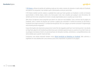 55 Facebook Ads
O RD Station, software de gestão de marketing criado por nós, exibe o número de visitantes e Leads vindos do Facebook,
não apenas via campanhas, mas também quem é direcionado ao site por outros links.
O RD Station também permite analisar a qualidade dos Leads que foram gerados via Facebook e se eles se tornaram
oportunidades e clientes depois, dando uma mensuração muito mais completa que qualquer outra ferramenta. Ele
também permite enviar campanhas de email e nutrição segmentadas para os usuários que vieram de lá.
Além disso, há algumas outras perguntas que devem ser vistas em mais detalhes: Caso o anúncio seja da página no
Facebook, como o número de pessoas que curtiram a página vem crescendo? O número de acessos ao site tendo o
Facebookcomoorigemaumentou?Eosdadosdeinteraçãodos“fãs”comapágina,semantémconstante?Asegmentação
está atraindo pessoas engajadas?
Essas informações são importantes porque atrair muitos fãs não engajados pode fazer mais mal do que bem. Isso devido
ao Edge Rank, algoritmo do Facebook que determinar quais conteúdos aparecem para os usuários em seu feed. Assim, se
as postagens da empresa tiverem um percentual baixo de interações (curtidas, comentários e compartilhamentos), não
serão exibidas para a grande maioria da base.
Finalizamos esse eBook indicando também nosso eBook Introdução ao Marketing no Facebook. Nele cobrimos o
EdgeRank em mais detalhes bem como diversos outros itens importantes na gestão de uma página.
 