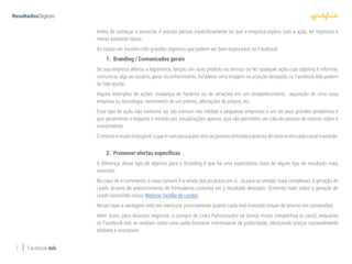 7 Facebook Ads
Antes de começar a anunciar, é preciso pensar especificamente no que a empresa espera com a ação, ter objetivos e
metas bastante claros.
Ao nosso ver, existem três grandes objetivos que podem ser bem explorados no Facebook:
1.	 Branding / Comunicados gerais
Se sua empresa alterou a logomarca, lançou um novo produto ou serviço ou fez qualquer ação cujo objetivo é informar,
comunicar algo ao usuário, gerar reconhecimento, fortalecer uma imagem ou posição desejada, os Facebook Ads podem
de fato ajudar.
Alguns exemplos de ações: mudança de horários ou de atrações em um estabelecimento, aquisição de uma nova
empresa ou tecnologia, vencimento de um prêmio, alterações de preços, etc.
Esse tipo de ação não costuma ser tão comum nas médias e pequenas empresas e um de seus grandes problemas é
que geralmente o impacto é medido por visualizações apenas, que não permitem um cálculo preciso de retorno sobre o
investimento.
O retorno é muito intangível, o que é ruim para quem tem orçamento limitado e precisa de retorno em cada canal investido.
2.	 Promover ofertas específicas
A diferença desse tipo de objetivo para o Branding é que há uma expectativa clara de algum tipo de resultado mais
concreto.
No caso de e-commerce, o mais comum é a venda dos produtos em si. Já para as vendas mais complexas, a geração de
Leads através do preenchimento de formulários costuma ser o resultado desejado. (Entenda mais sobre a geração de
Leads assistindo nosso Webinar Gestão de Leads).
Nesse caso a vantagem está em mensurar precisamente quanto cada real investido trouxe de retorno em conversões.
Além disso, para diversos negócios, a compra de Links Patrocinados se tornou muito competitiva (e cara!), enquanto
os Facebook Ads se revelam como uma saída bastante interessante de publicidade, oferecendo preços razoavelmente
estáveis e acessíveis.
 