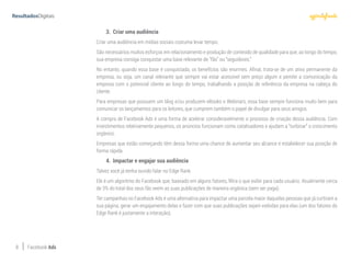 8 Facebook Ads
3.	 Criar uma audiência
Criar uma audiência em mídias sociais costuma levar tempo.
São necessários muitos esforços em relacionamento e produção de conteúdo de qualidade para que, ao longo do tempo,
sua empresa consiga conquistar uma base relevante de “fãs” ou “seguidores.”
No entanto, quando essa base é conquistada, os benefícios são enormes. Afinal, trata-se de um ativo permanente da
empresa, ou seja, um canal relevante que sempre vai estar acessível sem preço algum e pemite a comunicação da
empresa com o potencial cliente ao longo do tempo, trabalhando a posição de referência da empresa na cabeça do
cliente.
Para empresas que possuem um blog e/ou produzem eBooks e Webinars, essa base sempre funciona muito bem para
comunicar os lançamentos para os leitores, que cumprem também o papel de divulgar para seus amigos.
A compra de Facebook Ads é uma forma de acelerar consideravelmente o processo de criação dessa audiência. Com
investimentos relativamente pequenos, os anúncios funcionam como catalisadores e ajudam a “turbinar” o crescimento
orgânico.
Empresas que estão começando têm dessa forma uma chance de aumentar seu alcance e estabelecer sua posição de
forma rápida.
4.	 Impactar e engajar sua audiência
Talvez você já tenha ouvido falar no Edge Rank.
Ele é um algoritmo do Facebook que, baseado em alguns fatores, filtra o que exibir para cada usuário. Atualmente cerca
de 3% do total dos seus fãs veem as suas publicações de maneira orgânica (sem ser paga).
Ter campanhas no Facebook Ads é uma alternativa para impactar uma parcela maior daquelas pessoas que já curtiram a
sua página, gerar um engajamento delas e fazer com que suas publicações sejam exibidas para elas (um dos fatores do
Edge Rank é justamente a interação).
 
