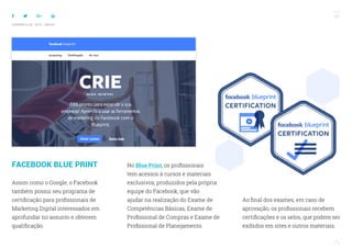 68
COMPARTILHE ESTE EBOOK!
FACEBOOK BLUE PRINT
Assim como o Google, o Facebook
também possui seu programa de
certificação para profissionais de
Marketing Digital interessados em
aprofundar no assunto e obterem
qualificação.
No Blue Print, os profissionais
tem acessos à cursos e materiais
exclusivos, produzidos pela própria
equipe do Facebook, que vão
ajudar na realização do Exame de
Competências Básicas, Exame de
Profissional de Compras e Exame de
Profissional de Planejamento.
Ao final dos exames, em caso de
aprovação, os profissionais recebem
certificações e os selos, que podem ser
exibidos em sites e outros materiais.
 