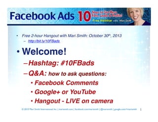•  Free 2-hour Hangout with Mari Smith: October 30th, 2013!
–  http://bit.ly/10FBads !

• Welcome!!
– Hashtag: #10FBads!
– Q&A: how to ask questions:!
• Facebook Comments!
• Google+ or YouTube!
• Hangout - LIVE on camera!
© 2013 Mari Smith International, Inc. | marismith.com | facebook.com/marismith | @marismith | google.com/+marismith 	


1	
  

 