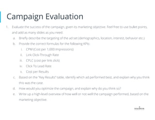 Campaign Evaluation
1. Evaluate the success of the campaign, given its marketing objective. Feel free to use bullet points,
and add as many slides as you need.
a. Brieﬂy describe the targeting of the ad set (demographics, location, interest, behavior etc.)
b. Provide the correct formulas for the following KPIs:
i. CPM (Cost per 1,000 Impressions)
ii. Link Click-Through Rate
iii. CPLC (cost per link click)
iv. Click To Lead Rate
v. Cost per Results
c. Based on the “Key Results” table, identify which ad performed best, and explain why you think
this was the case.
d. How would you optimize the campaign, and explain why do you think so?
e. Write up a high-level overview of how well or not well the campaign performed, based on the
marketing objective.
 