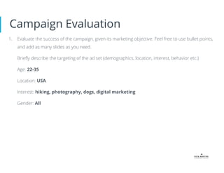 Campaign Evaluation
1. Evaluate the success of the campaign, given its marketing objective. Feel free to use bullet points,
and add as many slides as you need.
Brieﬂy describe the targeting of the ad set (demographics, location, interest, behavior etc.)
Age: 22-35
Location: USA
Interest: hiking, photography, dogs, digital marketing
Gender: All
 