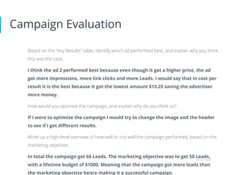 Campaign Evaluation
Based on the “Key Results” table, identify which ad performed best, and explain why you think
this was the case.
I think the ad 2 performed best because even though it got a higher price, the ad
got more impressions, more link clicks and more Leads. I would say that in cost per
result it is the best because It got the lowest amount $13.25 saving the advertiser
more money.
How would you optimize the campaign, and explain why do you think so?
If I were to optimize the campaign I would try to change the image and the header
to see if I got diﬀerent results.
Write up a high-level overview of how well or not well the campaign performed, based on the
marketing objective.
In total the campaign got 66 Leads. The marketing objective was to get 50 Leads
with a lifetime budget of $1000. Meaning that the campaign got more leads than
the marketing objective hence making it a successful campaign.
 