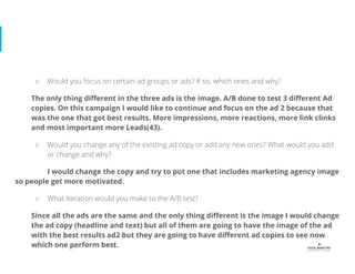 ○ Would you focus on certain ad groups or ads? If so, which ones and why?
The only thing diﬀerent in the three ads is the image. A/B done to test 3 diﬀerent Ad
copies. On this campaign I would like to continue and focus on the ad 2 because that
was the one that got best results. More impressions, more reactions, more link clinks
and most important more Leads(43).
○ Would you change any of the existing ad copy or add any new ones? What would you add
or change and why?
I would change the copy and try to put one that includes marketing agency image
so people get more motivated.
○ What iteration would you make to the A/B test?
Since all the ads are the same and the only thing diﬀerent is the image I would change
the ad copy (headline and text) but all of them are going to have the image of the ad
with the best results ad2 but they are going to have diﬀerent ad copies to see now
which one perform best.
 