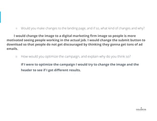 ○ Would you make changes to the landing page, and if so, what kind of changes and why?
I would change the image to a digital marketing ﬁrm image so people is more
motivated seeing people working in the actual job. I would change the submit button to
download so that people do not get discouraged by thinking they gonna get tons of ad
emails.
○ How would you optimize the campaign, and explain why do you think so?
If I were to optimize the campaign I would try to change the image and the
header to see if I got diﬀerent results.
 