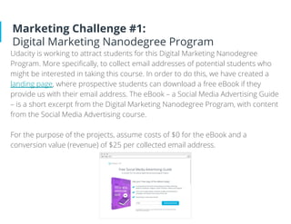 Marketing Challenge #1:
Digital Marketing Nanodegree Program
Udacity is working to attract students for this Digital Marketing Nanodegree
Program. More speciﬁcally, to collect email addresses of potential students who
might be interested in taking this course. In order to do this, we have created a
landing page, where prospective students can download a free eBook if they
provide us with their email address. The eBook – a Social Media Advertising Guide
– is a short excerpt from the Digital Marketing Nanodegree Program, with content
from the Social Media Advertising course.
For the purpose of the projects, assume costs of $0 for the eBook and a
conversion value (revenue) of $25 per collected email address.
 