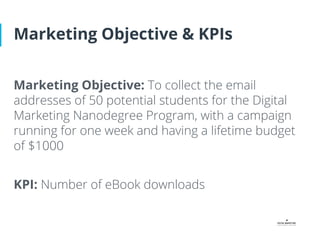Marketing Objective & KPIs
Marketing Objective: To collect the email
addresses of 50 potential students for the Digital
Marketing Nanodegree Program, with a campaign
running for one week and having a lifetime budget
of $1000
KPI: Number of eBook downloads
 