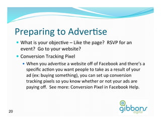Preparing	
  to	
  AdverDse	
  
—  What	
  is	
  your	
  objecDve	
  –	
  Like	
  the	
  page?	
  	
  RSVP	
  for	
  an	
  
event?	
  	
  Go	
  to	
  your	
  website?	
  
—  Conversion	
  Tracking	
  Pixel	
  
—  When	
  you	
  adverDse	
  a	
  website	
  oﬀ	
  of	
  Facebook	
  and	
  there’s	
  a	
  
speciﬁc	
  acDon	
  you	
  want	
  people	
  to	
  take	
  as	
  a	
  result	
  of	
  your	
  
ad	
  (ex:	
  buying	
  something),	
  you	
  can	
  set	
  up	
  conversion	
  
tracking	
  pixels	
  so	
  you	
  know	
  whether	
  or	
  not	
  your	
  ads	
  are	
  
paying	
  oﬀ.	
  	
  See	
  more:	
  Conversion	
  Pixel	
  in	
  Facebook	
  Help.	
  
2020
 