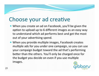 Choose	
  your	
  ad	
  creaDve	
  
—  When	
  you	
  create	
  an	
  ad	
  on	
  Facebook,	
  you’ll	
  be	
  given	
  the	
  
opDon	
  to	
  upload	
  up	
  to	
  6	
  diﬀerent	
  images	
  as	
  an	
  easy	
  way	
  
to	
  understand	
  which	
  ad	
  performs	
  best	
  and	
  get	
  the	
  most	
  
out	
  of	
  your	
  adverDsing	
  spend.	
  
—  When	
  you	
  provide	
  mulDple	
  images,	
  Facebook	
  creates	
  
mulDple	
  ads	
  for	
  you	
  under	
  one	
  campaign,	
  so	
  you	
  can	
  use	
  
your	
  campaign	
  budget	
  toward	
  the	
  ad	
  that’s	
  performing	
  
be^er	
  than	
  the	
  others.	
  You’ll	
  only	
  be	
  charged	
  once	
  for	
  
the	
  budget	
  you	
  decide	
  on	
  even	
  if	
  you	
  use	
  mulDple	
  
images.	
  
2121
 