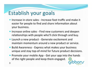 Establish	
  your	
  goals	
  
—  Increase	
  in-­‐store	
  sales	
  -­‐	
  Increase	
  foot	
  traﬃc	
  and	
  make	
  it	
  
easier	
  for	
  people	
  to	
  ﬁnd	
  and	
  share	
  informaDon	
  about	
  
your	
  business.	
  
—  Increase	
  online	
  sales	
  -­‐	
  Find	
  new	
  customers	
  and	
  deepen	
  
relaDonships	
  with	
  people	
  who’ll	
  click	
  through	
  and	
  buy.	
  
—  Launch	
  a	
  new	
  product	
  -­‐	
  Generate	
  excitement	
  and	
  
maintain	
  momentum	
  around	
  a	
  new	
  product	
  or	
  service.	
  
—  Build	
  Awareness	
  -­‐	
  Express	
  what	
  makes	
  your	
  business	
  
unique	
  and	
  stay	
  top-­‐of-­‐mind	
  for	
  future	
  product	
  decisions.	
  
—  Promote	
  your	
  mobile	
  App	
  -­‐	
  Get	
  your	
  app	
  into	
  the	
  hands	
  
of	
  the	
  right	
  people	
  and	
  keep	
  them	
  engaged.	
  
3
 