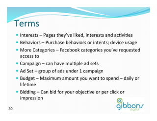 Terms	
  
—  Interests	
  –	
  Pages	
  they’ve	
  liked,	
  interests	
  and	
  acDviDes	
  
—  Behaviors	
  –	
  Purchase	
  behaviors	
  or	
  intents;	
  device	
  usage	
  
—  More	
  Categories	
  –	
  Facebook	
  categories	
  you’ve	
  requested	
  
access	
  to	
  
—  Campaign	
  –	
  can	
  have	
  mulDple	
  ad	
  sets	
  
—  Ad	
  Set	
  –	
  group	
  of	
  ads	
  under	
  1	
  campaign	
  
—  Budget	
  –	
  Maximum	
  amount	
  you	
  want	
  to	
  spend	
  –	
  daily	
  or	
  
lifeDme	
  
—  Bidding	
  –	
  Can	
  bid	
  for	
  your	
  objecDve	
  or	
  per	
  click	
  or	
  
impression	
  
3030
 