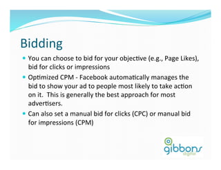 Bidding	
  
—  You	
  can	
  choose	
  to	
  bid	
  for	
  your	
  objecDve	
  (e.g.,	
  Page	
  Likes),	
  
bid	
  for	
  clicks	
  or	
  impressions	
  
—  OpDmized	
  CPM	
  -­‐	
  Facebook	
  automaDcally	
  manages	
  the	
  
bid	
  to	
  show	
  your	
  ad	
  to	
  people	
  most	
  likely	
  to	
  take	
  acDon	
  
on	
  it.	
  	
  This	
  is	
  generally	
  the	
  best	
  approach	
  for	
  most	
  
adverDsers.	
  
—  Can	
  also	
  set	
  a	
  manual	
  bid	
  for	
  clicks	
  (CPC)	
  or	
  manual	
  bid	
  
for	
  impressions	
  (CPM)	
  
 