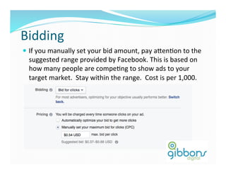 Bidding	
  
—  If	
  you	
  manually	
  set	
  your	
  bid	
  amount,	
  pay	
  a^enDon	
  to	
  the	
  
suggested	
  range	
  provided	
  by	
  Facebook.	
  This	
  is	
  based	
  on	
  
how	
  many	
  people	
  are	
  compeDng	
  to	
  show	
  ads	
  to	
  your	
  
target	
  market.	
  	
  Stay	
  within	
  the	
  range.	
  	
  Cost	
  is	
  per	
  1,000.	
  
 