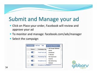 Submit	
  and	
  Manage	
  your	
  ad	
  
—  Click	
  on	
  Place	
  your	
  order,	
  Facebook	
  will	
  review	
  and	
  
approve	
  your	
  ad	
  
—  To	
  monitor	
  and	
  manage:	
  facebook.com/ads/manager	
  
—  Select	
  the	
  campaign	
  
3434
 