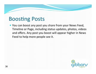 BoosDng	
  Posts	
  
—  You	
  can	
  boost	
  any	
  post	
  you	
  share	
  from	
  your	
  News	
  Feed,	
  
Timeline	
  or	
  Page,	
  including	
  status	
  updates,	
  photos,	
  videos	
  
and	
  oﬀers.	
  Any	
  post	
  you	
  boost	
  will	
  appear	
  higher	
  in	
  News	
  
Feed	
  to	
  help	
  more	
  people	
  see	
  it.	
  
3636
 