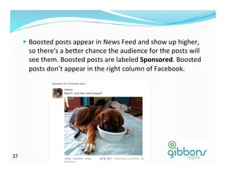 —  Boosted	
  posts	
  appear	
  in	
  News	
  Feed	
  and	
  show	
  up	
  higher,	
  
so	
  there's	
  a	
  be^er	
  chance	
  the	
  audience	
  for	
  the	
  posts	
  will	
  
see	
  them.	
  Boosted	
  posts	
  are	
  labeled	
  Sponsored.	
  Boosted	
  
posts	
  don’t	
  appear	
  in	
  the	
  right	
  column	
  of	
  Facebook.	
  	
  
3737
 