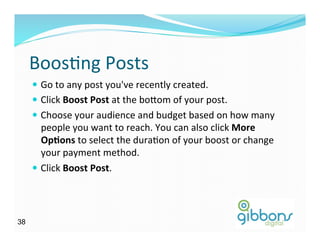 BoosDng	
  Posts	
  
—  Go	
  to	
  any	
  post	
  you've	
  recently	
  created.	
  
—  Click	
  Boost	
  Post	
  at	
  the	
  bo^om	
  of	
  your	
  post.	
  
—  Choose	
  your	
  audience	
  and	
  budget	
  based	
  on	
  how	
  many	
  
people	
  you	
  want	
  to	
  reach.	
  You	
  can	
  also	
  click	
  More	
  
Op/ons	
  to	
  select	
  the	
  duraDon	
  of	
  your	
  boost	
  or	
  change	
  
your	
  payment	
  method.	
  
—  Click	
  Boost	
  Post.	
  
3838
 