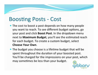 BoosDng	
  Posts	
  -­‐	
  Cost	
  
—  The	
  cost	
  to	
  boost	
  a	
  post	
  depends	
  on	
  how	
  many	
  people	
  
you	
  want	
  to	
  reach.	
  To	
  see	
  diﬀerent	
  budget	
  opDons,	
  go	
  
your	
  post	
  and	
  click	
  Boost	
  Post.	
  In	
  the	
  dropdown	
  menu	
  
next	
  to	
  Maximum	
  Budget,	
  you'll	
  see	
  the	
  esDmated	
  reach	
  
for	
  each	
  budget.	
  To	
  create	
  a	
  custom	
  budget,	
  select	
  
Choose	
  Your	
  Own.	
  
—  The	
  budget	
  you	
  choose	
  is	
  a	
  lifeDme	
  budget	
  that	
  will	
  be	
  
spent	
  throughout	
  the	
  duraDon	
  of	
  your	
  boosted	
  post.	
  
You'll	
  be	
  charged	
  for	
  the	
  impressions	
  on	
  your	
  post,	
  which	
  
may	
  someDmes	
  be	
  less	
  than	
  your	
  budget.	
  	
  
 