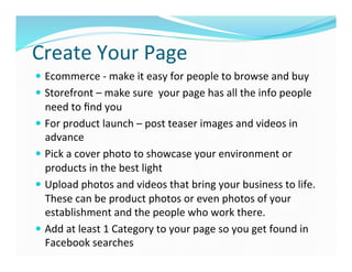 Create	
  Your	
  Page	
  
—  Ecommerce	
  -­‐	
  make	
  it	
  easy	
  for	
  people	
  to	
  browse	
  and	
  buy	
  
—  Storefront	
  –	
  make	
  sure	
  	
  your	
  page	
  has	
  all	
  the	
  info	
  people	
  
need	
  to	
  ﬁnd	
  you	
  
—  For	
  product	
  launch	
  –	
  post	
  teaser	
  images	
  and	
  videos	
  in	
  
advance	
  
—  Pick	
  a	
  cover	
  photo	
  to	
  showcase	
  your	
  environment	
  or	
  
products	
  in	
  the	
  best	
  light	
  
—  Upload	
  photos	
  and	
  videos	
  that	
  bring	
  your	
  business	
  to	
  life.	
  
These	
  can	
  be	
  product	
  photos	
  or	
  even	
  photos	
  of	
  your	
  
establishment	
  and	
  the	
  people	
  who	
  work	
  there.	
  
—  Add	
  at	
  least	
  1	
  Category	
  to	
  your	
  page	
  so	
  you	
  get	
  found	
  in	
  
Facebook	
  searches	
  
 