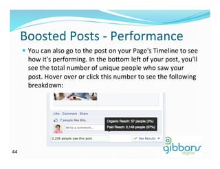 Boosted	
  Posts	
  -­‐	
  Performance	
  
—  You	
  can	
  also	
  go	
  to	
  the	
  post	
  on	
  your	
  Page's	
  Timeline	
  to	
  see	
  
how	
  it's	
  performing.	
  In	
  the	
  bo^om	
  lei	
  of	
  your	
  post,	
  you'll	
  
see	
  the	
  total	
  number	
  of	
  unique	
  people	
  who	
  saw	
  your	
  
post.	
  Hover	
  over	
  or	
  click	
  this	
  number	
  to	
  see	
  the	
  following	
  
breakdown:	
  
4444
 