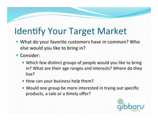 IdenDfy	
  Your	
  Target	
  Market	
  
—  What	
  do	
  your	
  favorite	
  customers	
  have	
  in	
  common?	
  Who	
  
else	
  would	
  you	
  like	
  to	
  bring	
  in?	
  	
  
—  Consider:	
  
—  Which	
  few	
  disDnct	
  groups	
  of	
  people	
  would	
  you	
  like	
  to	
  bring	
  
in?	
  What	
  are	
  their	
  age	
  ranges	
  and	
  interests?	
  Where	
  do	
  they	
  
live?	
  
—  How	
  can	
  your	
  business	
  help	
  them?	
  
—  Would	
  one	
  group	
  be	
  more	
  interested	
  in	
  trying	
  out	
  speciﬁc	
  
products,	
  a	
  sale	
  or	
  a	
  Dmely	
  oﬀer?	
  
 