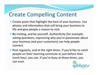 Create	
  Compelling	
  Content	
  
—  Create	
  posts	
  that	
  highlight	
  the	
  best	
  of	
  your	
  business.	
  Use	
  
photos	
  and	
  informaDon	
  that	
  will	
  bring	
  your	
  business	
  to	
  
life	
  and	
  give	
  people	
  a	
  reason	
  to	
  visit.	
  
—  Be	
  inviDng,	
  and	
  be	
  yourself.	
  AuthenDcity	
  (for	
  example,	
  
asking	
  quesDons,	
  expressing	
  why	
  you’re	
  passionate	
  about	
  
your	
  business	
  and	
  your	
  customers)	
  can	
  help	
  people	
  
connect.	
  
—  Post	
  regularly,	
  and	
  at	
  the	
  right	
  Dmes.	
  If	
  you’d	
  like	
  to	
  catch	
  
people	
  on	
  their	
  morning	
  commute	
  or	
  just	
  before	
  their	
  
lunch	
  hour,	
  you	
  can.	
  If	
  you’re	
  busy	
  at	
  those	
  Dmes,	
  you	
  
can	
  even	
  	
  
 
