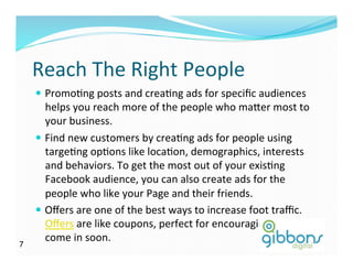 Reach	
  The	
  Right	
  People	
  
—  PromoDng	
  posts	
  and	
  creaDng	
  ads	
  for	
  speciﬁc	
  audiences	
  
helps	
  you	
  reach	
  more	
  of	
  the	
  people	
  who	
  ma^er	
  most	
  to	
  
your	
  business.	
  
—  Find	
  new	
  customers	
  by	
  creaDng	
  ads	
  for	
  people	
  using	
  
targeDng	
  opDons	
  like	
  locaDon,	
  demographics,	
  interests	
  
and	
  behaviors.	
  To	
  get	
  the	
  most	
  out	
  of	
  your	
  exisDng	
  
Facebook	
  audience,	
  you	
  can	
  also	
  create	
  ads	
  for	
  the	
  
people	
  who	
  like	
  your	
  Page	
  and	
  their	
  friends.	
  
—  Oﬀers	
  are	
  one	
  of	
  the	
  best	
  ways	
  to	
  increase	
  foot	
  traﬃc.	
  
Oﬀers	
  are	
  like	
  coupons,	
  perfect	
  for	
  encouraging	
  people	
  to	
  
come	
  in	
  soon.	
  
77
 