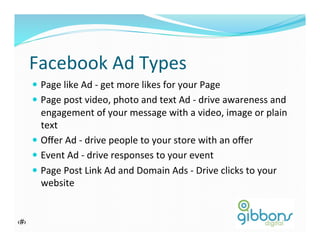 Facebook	
  Ad	
  Types	
  
—  Page	
  like	
  Ad	
  -­‐	
  get	
  more	
  likes	
  for	
  your	
  Page	
  
—  Page	
  post	
  video,	
  photo	
  and	
  text	
  Ad	
  -­‐	
  drive	
  awareness	
  and	
  
engagement	
  of	
  your	
  message	
  with	
  a	
  video,	
  image	
  or	
  plain	
  
text	
  
—  Oﬀer	
  Ad	
  -­‐	
  drive	
  people	
  to	
  your	
  store	
  with	
  an	
  oﬀer	
  
—  Event	
  Ad	
  -­‐	
  drive	
  responses	
  to	
  your	
  event	
  
—  Page	
  Post	
  Link	
  Ad	
  and	
  Domain	
  Ads	
  -­‐	
  Drive	
  clicks	
  to	
  your	
  
website	
  
‹#› 9
 