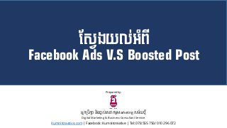 ស្វែងយល់អំពី
Facebook Ads V.S Boosted Post
អ្នកប្រឹកសា និងផ្តល់សេវាកម្មMarketing េម្័យថ្មី
Digital Marketing & Business Consultant Service
Kumnitcreative.com | Facebook: Kumnitcreative | Tel: 078 555 750/ 010 296 072
Prepared by:
 