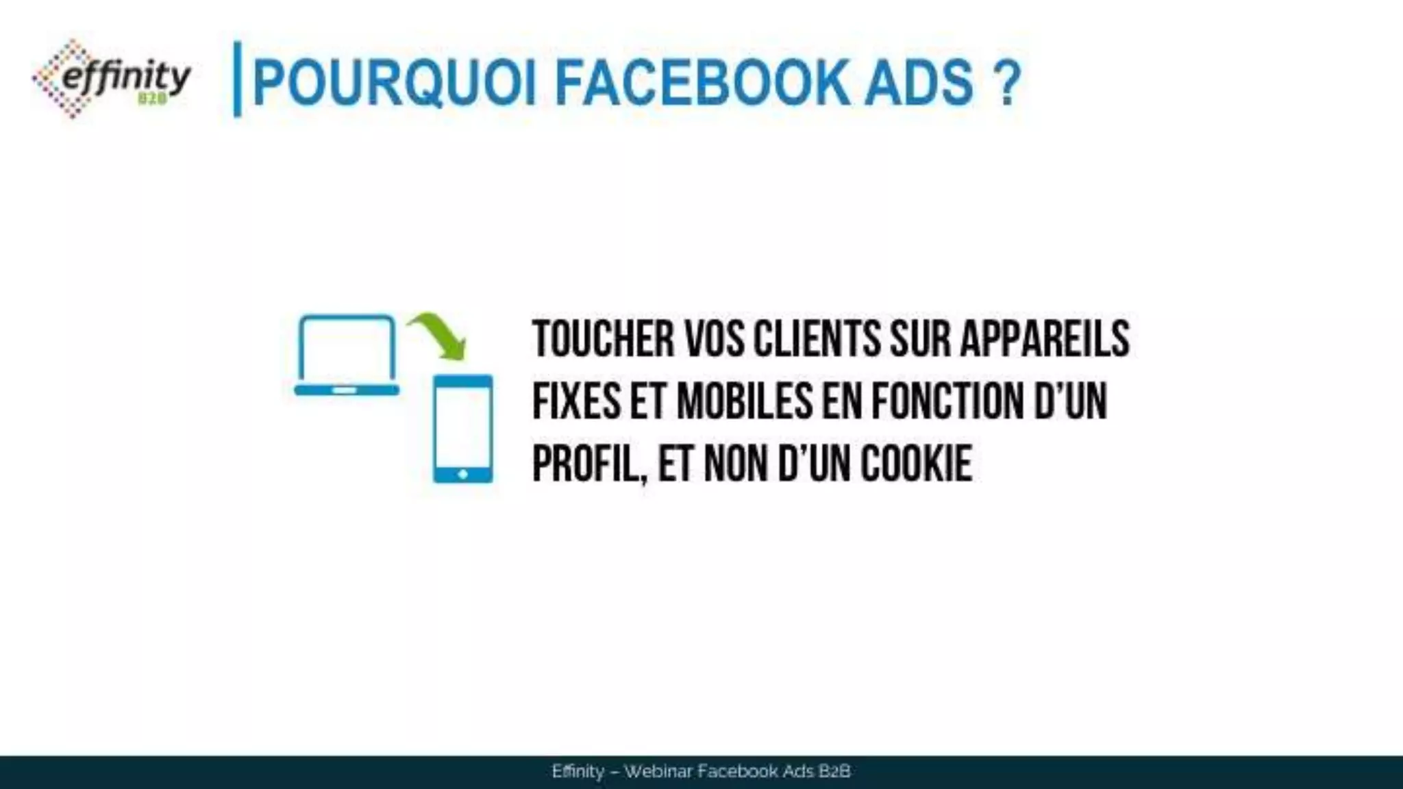 POURQUOI FACEBOOK ADS ?
Effinity – Webinar Facebook Ads B2B
Toucher vos clients sur
appareils fixes et mobiles en
fonction d’un profil, et non
d’un cookie
 