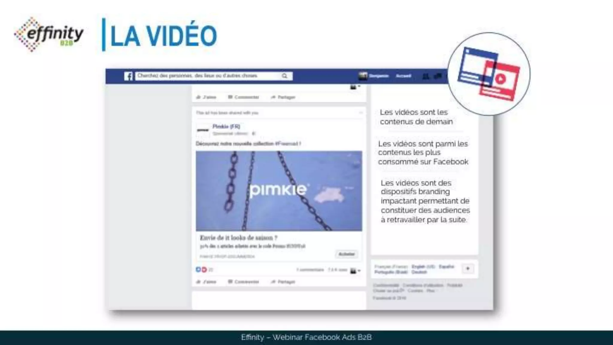 LA VIDÉO
Les vidéos sont les
contenus de demain
Les vidéos sont parmi les
contenus les plus
consommé sur Facebook
Les vidéos sont des
dispositifs branding
impactant permettant de
constituer des audiences à
retravailler par la suite.
Effinity – Webinar Facebook Ads B2B
 