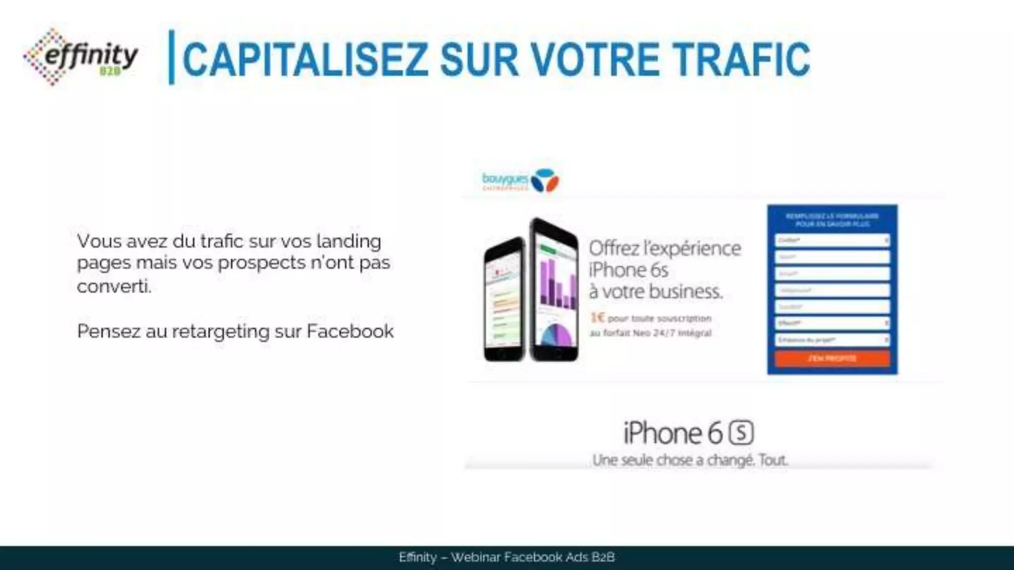 CAPITALISEZ SUR VOTRE TRAFIC
Effinity – Webinar Facebook Ads B2B
Vous avez du trafic sur vos landing
pages mais vos prospects n’ont pas
converti.
Pensez au retargeting sur Facebook
 