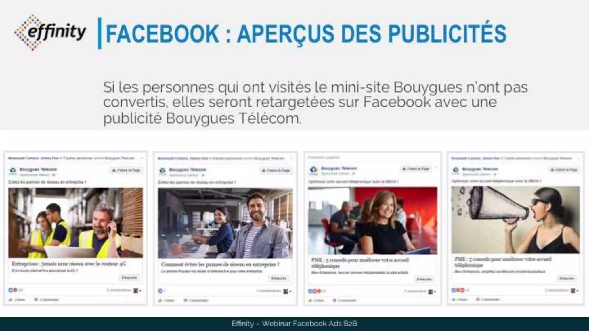 FACEBOOK : APERÇUS DES PUBLICITÉS
Si les personnes qui ont visités le mini-site Bouygues n’ont pas
convertis, elles seront retargetées sur Facebook avec une
publicité Bouygues Télécom.
Effinity – Webinar Facebook Ads B2B
 