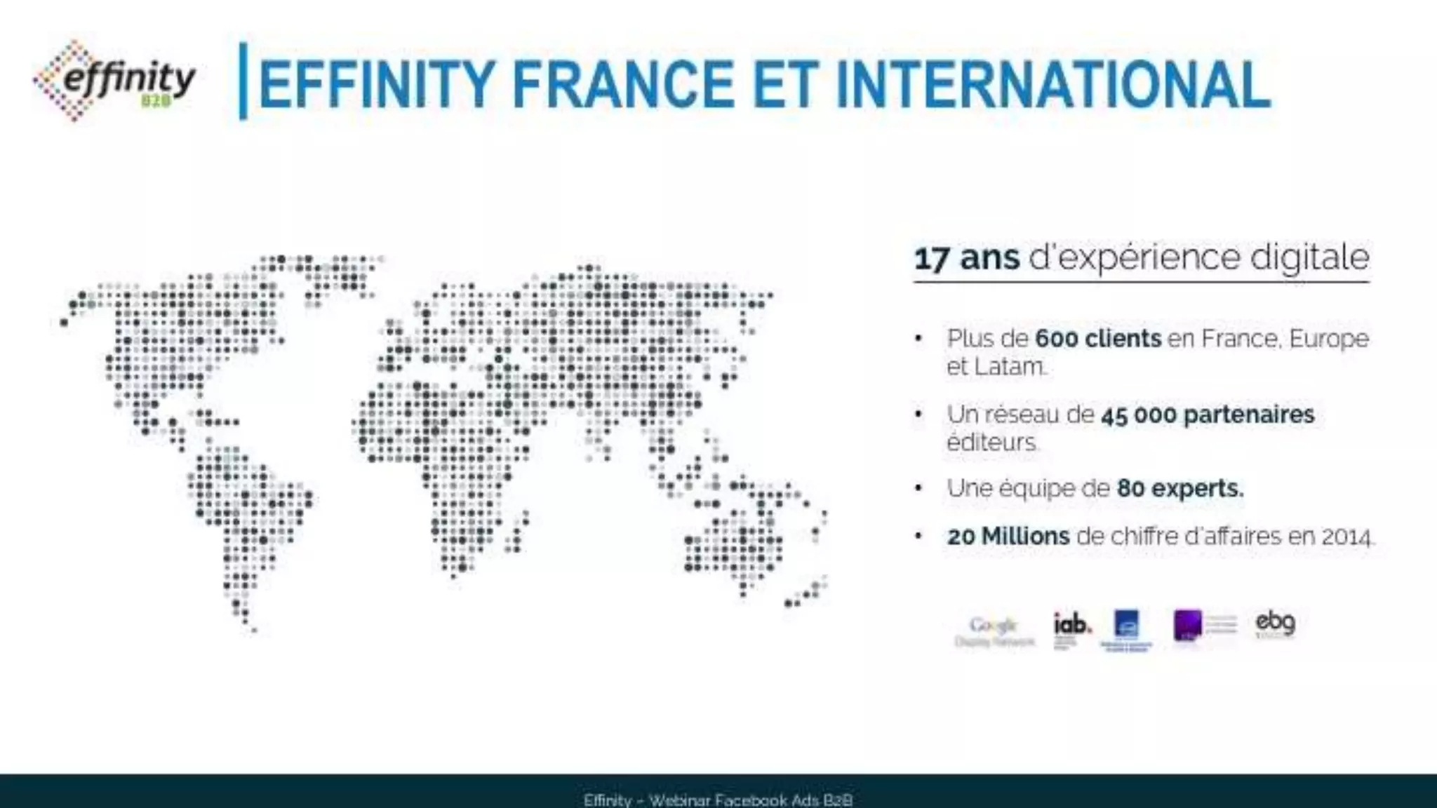 EFFINITY FRANCE ET INTERNATIONAL
17 ans d'expérience digitale
• Plus de 600 clients en France, Europe et
Latam.
• Un réseau de 45 000 partenaires éditeurs.
• Une équipe de 80 experts.
• 20 Millions de chiffre d'affaires en 2014.
Effinity – Webinar Facebook Ads B2B
 