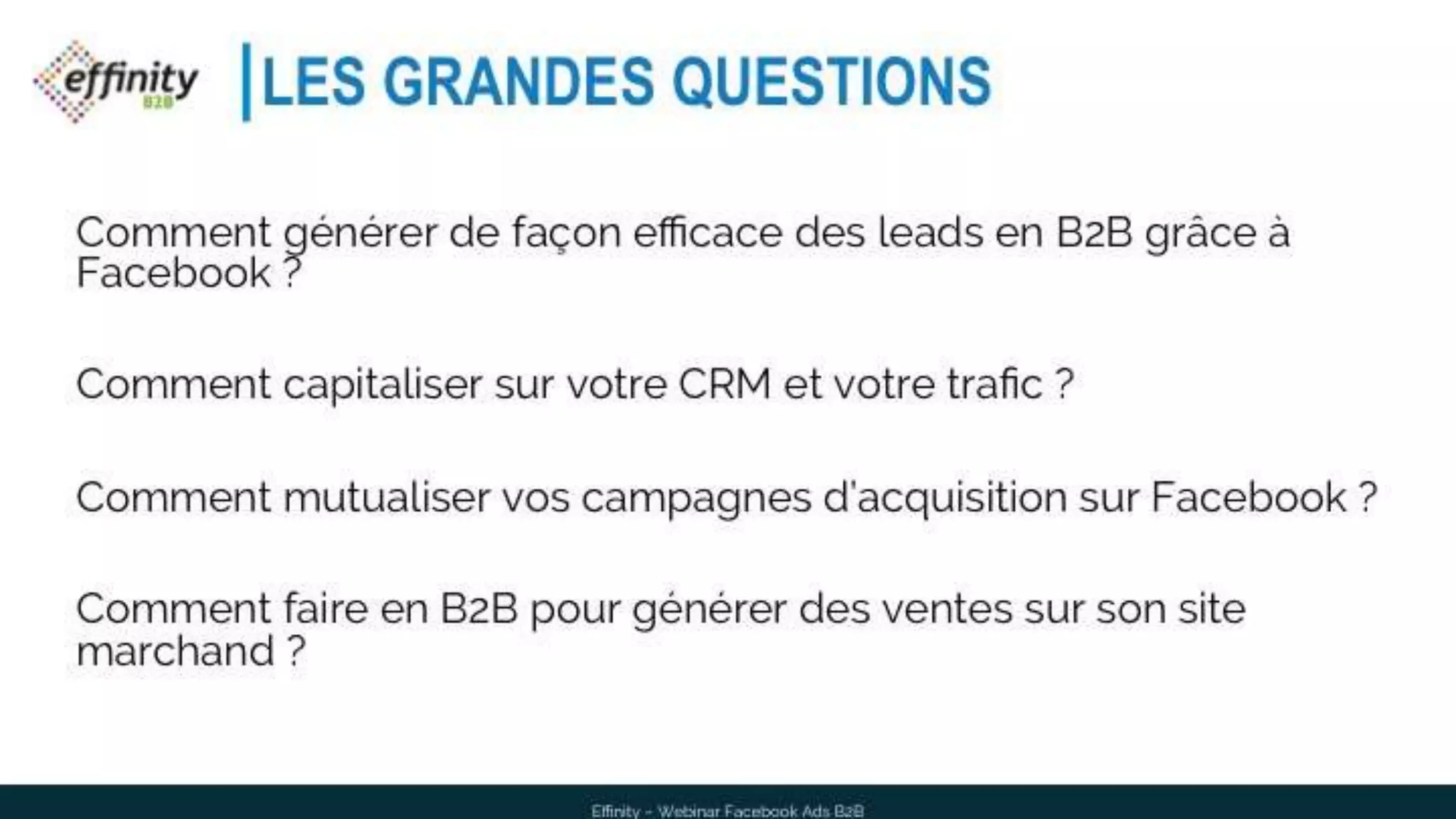 Effinity – Webinar Facebook Ads B2B
LES GRANDES QUESTIONS
Comment générer de façon efficace des leads en B2B grâce à
Facebook ?
Comment capitaliser sur votre CRM et votre trafic ?
Comment mutualiser vos campagnes d’acquisition sur Facebook ?
Comment faire en B2B pour générer des ventes sur son site
marchand ?
 