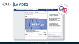 LA VIDÉO
Les vidéos sont les
contenus de demain
Les vidéos sont parmi les
contenus les plus
consommé sur Facebook
Les vidéos sont des
dispositifs branding
impactant permettant de
constituer des audiences à
retravailler par la suite.
Effinity – Webinar Facebook Ads B2B
 