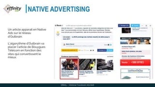 NATIVE ADVERTISING
Effinity – Webinar Facebook Ads B2B
Un article apparait en Native
Ads sur le réseau d’Outbrain.
L’algorythme d’Outbrain va
placer l’article de Bouygues
Télécom en fonction des
sites qui convertissent le
mieux.
 